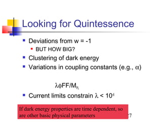 27
Looking for Quintessence
 Deviations from w = -1
 BUT HOW BIG?
 Clustering of dark energy
 Variations in coupling constants (e.g., α)
λφFF/MPL
 Current limits constrain λ < 10-6
If dark energy properties are time dependent, so
are other basic physical parameters
 