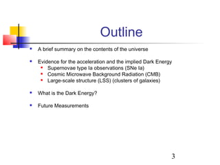 3
Outline
 A brief summary on the contents of the universe
 Evidence for the acceleration and the implied Dark Energy
 Supernovae type Ia observations (SNe Ia)
 Cosmic Microwave Background Radiation (CMB)
 Large-scale structure (LSS) (clusters of galaxies)
 What is the Dark Energy?
 Future Measurements
 