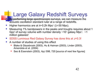 42
Large Galaxy Redshift Surveys
 By performing large spectroscopic surveys, we can measure the
acoustic oscillation standard ruler at a range of redshifts.
 Higher harmonics are at k~0.2h Mpc-1
(λ=30 Mpc).
 Measuring 1% bandpowers in the peaks and troughs requires about 1
Gpc3
of survey volume with number density ~10-3
galaxy Mpc-3
. ~1
million galaxies!
 SDSS Luminous Red Galaxy Survey has done this at z=0.3!
 A number of studies of using this effect
 Blake & Glazebrook (2003), Hu & Haiman (2003), Linder (2003),
Amendola et al. (2004)
 Seo & Eisenstein (2003), ApJ 598, 720 [source of next few figures]
 