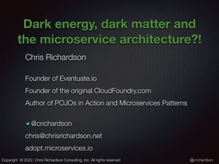 @crichardson
Dark energy, dark matter and
the microservice architecture?!
Chris Richardson
Founder of Eventuate.io
Founder of the original CloudFoundry.com
Author of POJOs in Action and Microservices Patterns
@crichardson
chris@chrisrichardson.net
adopt.microservices.io
Copyright © 2022. Chris Richardson Consulting, Inc. All rights reserved
 