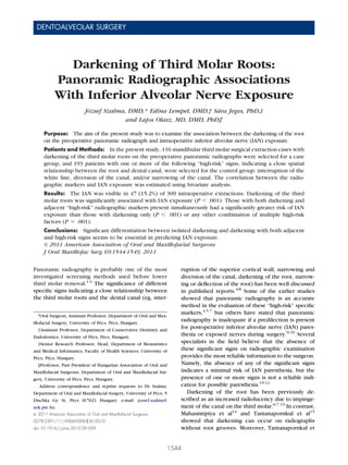 DENTOALVEOLAR SURGERY
J Oral Maxillofac Surg
69:1544-1549, 2011
Darkening of Third Molar Roots:
Panoramic Radiographic Associations
With Inferior Alveolar Nerve Exposure
József Szalma, DMD,* Edina Lempel, DMD,† Sára Jeges, PhD,‡
and Lajos Olasz, MD, DMD, PhD§
Purpose: The aim of the present study was to examine the association between the darkening of the root
on the preoperative panoramic radiograph and intraoperative inferior alveolar nerve (IAN) exposure.
Patients and Methods: In the present study, 116 mandibular third molar surgical extraction cases with
darkening of the third molar roots on the preoperative panoramic radiographs were selected for a case
group, and 193 patients with one or more of the following “high-risk” signs, indicating a close spatial
relationship between the root and dental canal, were selected for the control group: interruption of the
white line, diversion of the canal, and/or narrowing of the canal. The correlation between the radio-
graphic markers and IAN exposure was estimated using bivariate analysis.
Results: The IAN was visible in 47 (15.2%) of 309 intraoperative extractions. Darkening of the third
molar roots was signiﬁcantly associated with IAN exposure (P Ͻ .001). Those with both darkening and
adjacent “high-risk” radiographic markers present simultaneously had a signiﬁcantly greater risk of IAN
exposure than those with darkening only (P Ͻ .001) or any other combination of multiple high-risk
factors (P ϭ .001).
Conclusions: Signiﬁcant differentiation between isolated darkening and darkening with both adjacent
and high-risk signs seems to be essential in predicting IAN exposure.
© 2011 American Association of Oral and Maxillofacial Surgeons
J Oral Maxillofac Surg 69:1544-1549, 2011
Panoramic radiography is probably one of the most
investigated screening methods used before lower
third molar removal.1-3
The signiﬁcance of different
speciﬁc signs indicating a close relationship between
the third molar roots and the dental canal (eg, inter-
ruption of the superior cortical wall, narrowing and
diversion of the canal, darkening of the root, narrow-
ing or deﬂection of the root) has been well discussed
in published reports.4-8
Some of the earlier studies
showed that panoramic radiography is an accurate
method in the evaluation of these “high-risk” speciﬁc
markers,4,5,7
but others have stated that panoramic
radiography is inadequate if a predilection is present
for postoperative inferior alveolar nerve (IAN) pares-
thesia or exposed nerves during surgery.9,10
Several
specialists in the ﬁeld believe that the absence of
these signiﬁcant signs on radiographic examination
provides the most reliable information to the surgeon.
Namely, the absence of any of the signiﬁcant signs
indicates a minimal risk of IAN paresthesia, but the
presence of one or more signs is not a reliable indi-
cation for possible paresthesia.10-12
Darkening of the root has been previously de-
scribed as an increased radiolucency due to impinge-
ment of the canal on the third molar.6,7,13
In contrast,
Mahasintipiya et al14
and Tantanapornkul et al15
showed that darkening can occur on radiographs
without root grooves. Moreover, Tantanapornkul et
*Oral Surgeon, Assistant Professor, Department of Oral and Max-
illofacial Surgery, University of Pécs, Pécs, Hungary.
†Assistant Professor, Department of Conservative Dentistry and
Endodontics, University of Pécs, Pécs, Hungary.
‡Senior Research Professor, Head, Department of Biostatistics
and Medical Informatics, Faculty of Health Sciences, University of
Pécs, Pécs, Hungary.
§Professor, Past President of Hungarian Association of Oral and
Maxillofacial Surgeons, Department of Oral and Maxillofacial Sur-
gery, University of Pécs, Pécs, Hungary.
Address correspondence and reprint requests to Dr Szalma:
Department of Oral and Maxillofacial Surgery, University of Pécs, 5
Dischka Gy St, Pécs H-7621 Hungary; e-mail: jozsef.szalma@
aok.pte.hu
© 2011 American Association of Oral and Maxillofacial Surgeons
0278-2391/11/6906-0006$36.00/0
doi:10.1016/j.joms.2010.09.009
1544
 