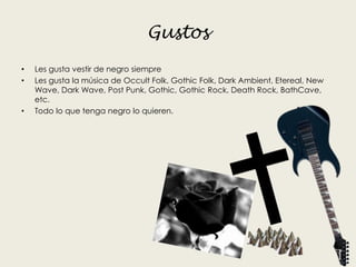 Gustos
• Les gusta vestir de negro siempre
• Les gusta la música de Occult Folk, Gothic Folk, Dark Ambient, Etereal, New
Wave, Dark Wave, Post Punk, Gothic, Gothic Rock, Death Rock, BathCave,
etc.
• Todo lo que tenga negro lo quieren.
 