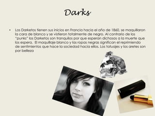 Darks
• Los Darketos tienen sus inicios en Francia hacia el año de 1860, se maquillaron
la cara de blanco y se vistieron totalmente de negro. Al contrario de los
“punks” los Darketos son tranquilos por que esperan dichosos a la muerte que
los espera. El maquillaje blanco y las ropas negras significan el reprimiendo
de sentimientos que hace la sociedad hacia ellos. Los tatuajes y los aretes son
por belleza
 