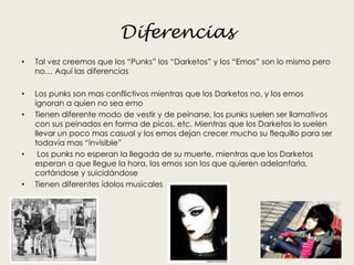 Diferencias
• Tal vez creemos que los “Punks” los “Darketos” y los “Emos” son lo mismo pero
no… Aquí las diferencias
• Los punks son mas conflictivos mientras que los Darketos no, y los emos
ignoran a quien no sea emo
• Tienen diferente modo de vestir y de peinarse, los punks suelen ser llamativos
con sus peinados en forma de picos, etc. Mientras que los Darketos lo suelen
llevar un poco mas casual y los emos dejan crecer mucho su flequillo para ser
todavía mas “invisible”
• Los punks no esperan la llegada de su muerte, mientras que los Darketos
esperan a que llegue la hora, los emos son los que quieren adelantarla,
cortándose y suicidándose
• Tienen diferentes ídolos musicales
 