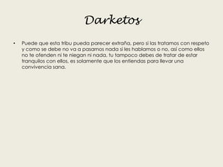 Darketos
• Puede que esta tribu pueda parecer extraña, pero si las tratamos con respeto
y como se debe no va a pasarnos nada si les hablamos o no, así como ellos
no te ofenden ni te niegan ni nada, tu tampoco debes de tratar de estar
tranquilos con ellos, es solamente que los entiendas para llevar una
convivencia sana.
 