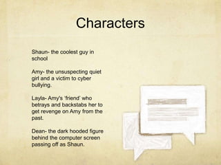 Characters
Shaun- the coolest guy in
school
Amy- the unsuspecting quiet
girl and a victim to cyber
bullying.
Layla- Amy's ‘friend’ who
betrays and backstabs her to
get revenge on Amy from the
past.
Dean- the dark hooded figure
behind the computer screen
passing off as Shaun.

 