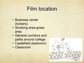 Film location
• Business center
(lockers)
• Smoking area-grass
area
• General corridors and
paths around college
• Castlefield (bedroom)
• Classroom

 