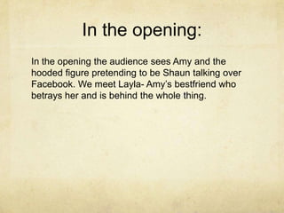 In the opening:
In the opening the audience sees Amy and the
hooded figure pretending to be Shaun talking over
Facebook. We meet Layla- Amy’s bestfriend who
betrays her and is behind the whole thing.

 