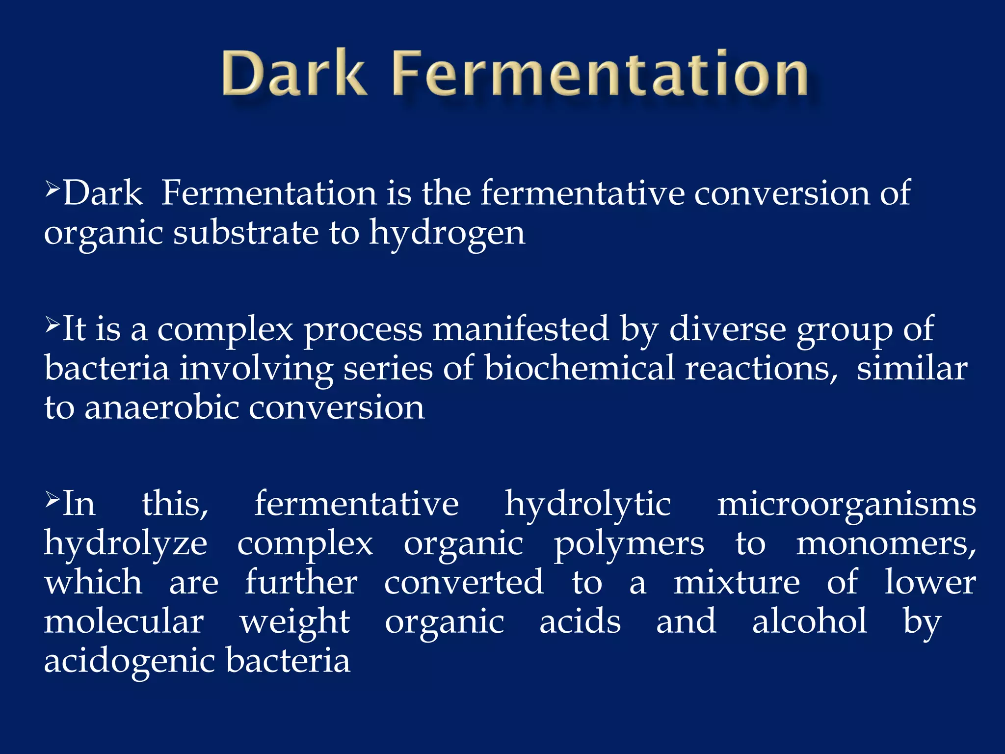 Dark Fermentation is the fermentative conversion of
organic substrate to hydrogen
It is a complex process manifested by diverse group of
bacteria involving series of biochemical reactions, similar
to anaerobic conversion
In this, fermentative hydrolytic microorganisms
hydrolyze complex organic polymers to monomers,
which are further converted to a mixture of lower
molecular weight organic acids and alcohol by
acidogenic bacteria
 