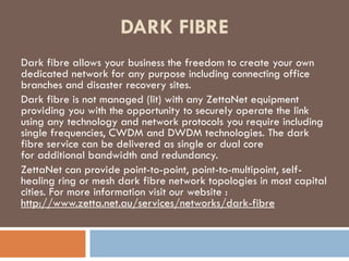 DARK FIBRE 
Dark fibre allows your business the freedom to create your own 
dedicated network for any purpose including connecting office 
branches and disaster recovery sites. 
Dark fibre is not managed (lit) with any ZettaNet equipment 
providing you with the opportunity to securely operate the link 
using any technology and network protocols you require including 
single frequencies, CWDM and DWDM technologies. The dark 
fibre service can be delivered as single or dual core 
for additional bandwidth and redundancy. 
ZettaNet can provide point-to-point, point-to-multipoint, self-healing 
ring or mesh dark fibre network topologies in most capital 
cities. For more information visit our website : 
http://www.zetta.net.au/services/networks/dark-fibre 
