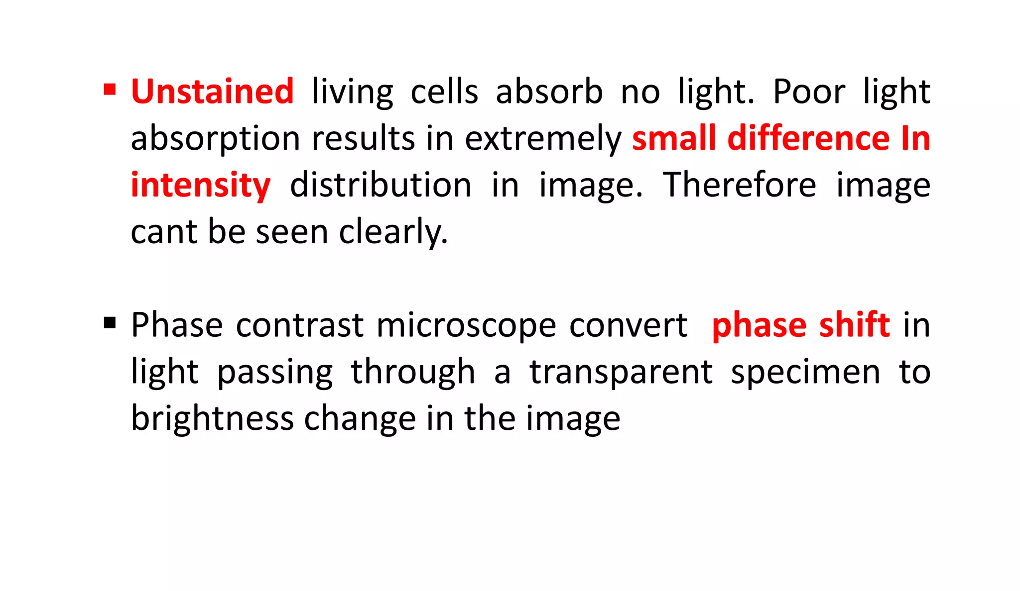  Unstained living cells absorb no light. Poor light
absorption results in extremely small difference In
intensity distribution in image. Therefore image
cant be seen clearly.
 Phase contrast microscope convert phase shift in
light passing through a transparent specimen to
brightness change in the image
 