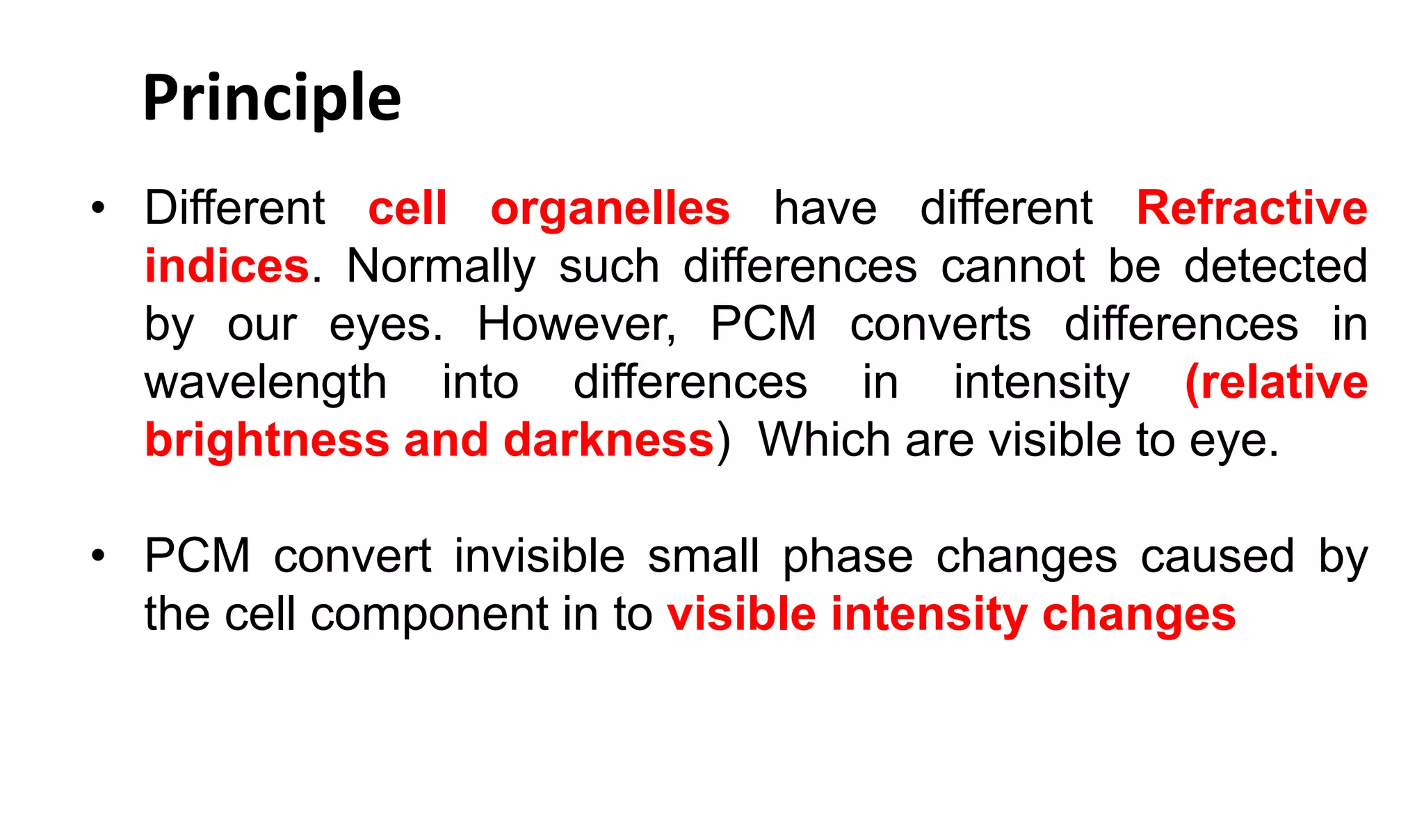 • Different cell organelles have different Refractive
indices. Normally such differences cannot be detected
by our eyes. However, PCM converts differences in
wavelength into differences in intensity (relative
brightness and darkness) Which are visible to eye.
• PCM convert invisible small phase changes caused by
the cell component in to visible intensity changes
Principle
 