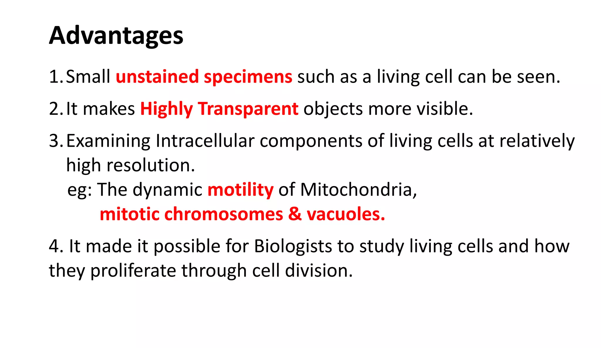 1.Small unstained specimens such as a living cell can be seen.
2.It makes Highly Transparent objects more visible.
3.Examining Intracellular components of living cells at relatively
high resolution.
eg: The dynamic motility of Mitochondria,
mitotic chromosomes & vacuoles.
4. It made it possible for Biologists to study living cells and how
they proliferate through cell division.
Advantages
 