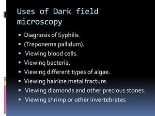 Uses of Dark field
microscopy
 Diagnosis of Syphilis
 (Treponema pallidum).
 Viewing blood cells.
 Viewing bacteria.
 Viewing different types of algae.
 Viewing hairline metal fracture.
 Viewing diamonds and other precious stones.
 Viewing shrimp or other invertebrates
 
