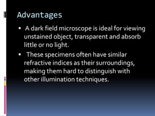 Advantages
 A dark field microscope is ideal for viewing
unstained object, transparent and absorb
little or no light.
 These specimens often have similar
refractive indices as their surroundings,
making them hard to distinguish with
other illumination techniques.
 