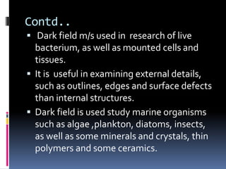 Contd..
 Dark field m/s used in research of live
bacterium, as well as mounted cells and
tissues.
 It is useful in examining external details,
such as outlines, edges and surface defects
than internal structures.
 Dark field is used study marine organisms
such as algae ,plankton, diatoms, insects,
as well as some minerals and crystals, thin
polymers and some ceramics.
 