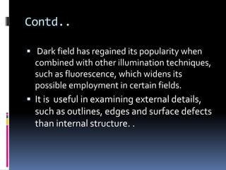 Contd..
 Dark field has regained its popularity when
combined with other illumination techniques,
such as fluorescence, which widens its
possible employment in certain fields.
 It is useful in examining external details,
such as outlines, edges and surface defects
than internal structure. .
 