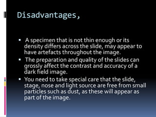 Disadvantages,
 A specimen that is not thin enough or its
density differs across the slide, may appear to
have artefacts throughout the image.
 The preparation and quality of the slides can
grossly affect the contrast and accuracy of a
dark field image.
 You need to take special care that the slide,
stage, nose and light source are free from small
particles such as dust, as these will appear as
part of the image.
 