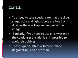 Contd…
 You need to take special care that the slide,
stage, nose and light source are free from
dust, as these will appear as part of the
image.
 Similarly, if you need to use oil or water on
the condenser or slide, it is impossible to
avoid air bubbles.
 These liquid bubbles will cause image
degradation, and distortion .
 
