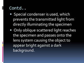 Contd..
 Special condenser is used, which
prevents the transmitted light from
directly illuminating the specimen
 Only oblique scattered light reaches
the specimen and passes onto the
lens system causing the object to
appear bright against a dark
background.
 