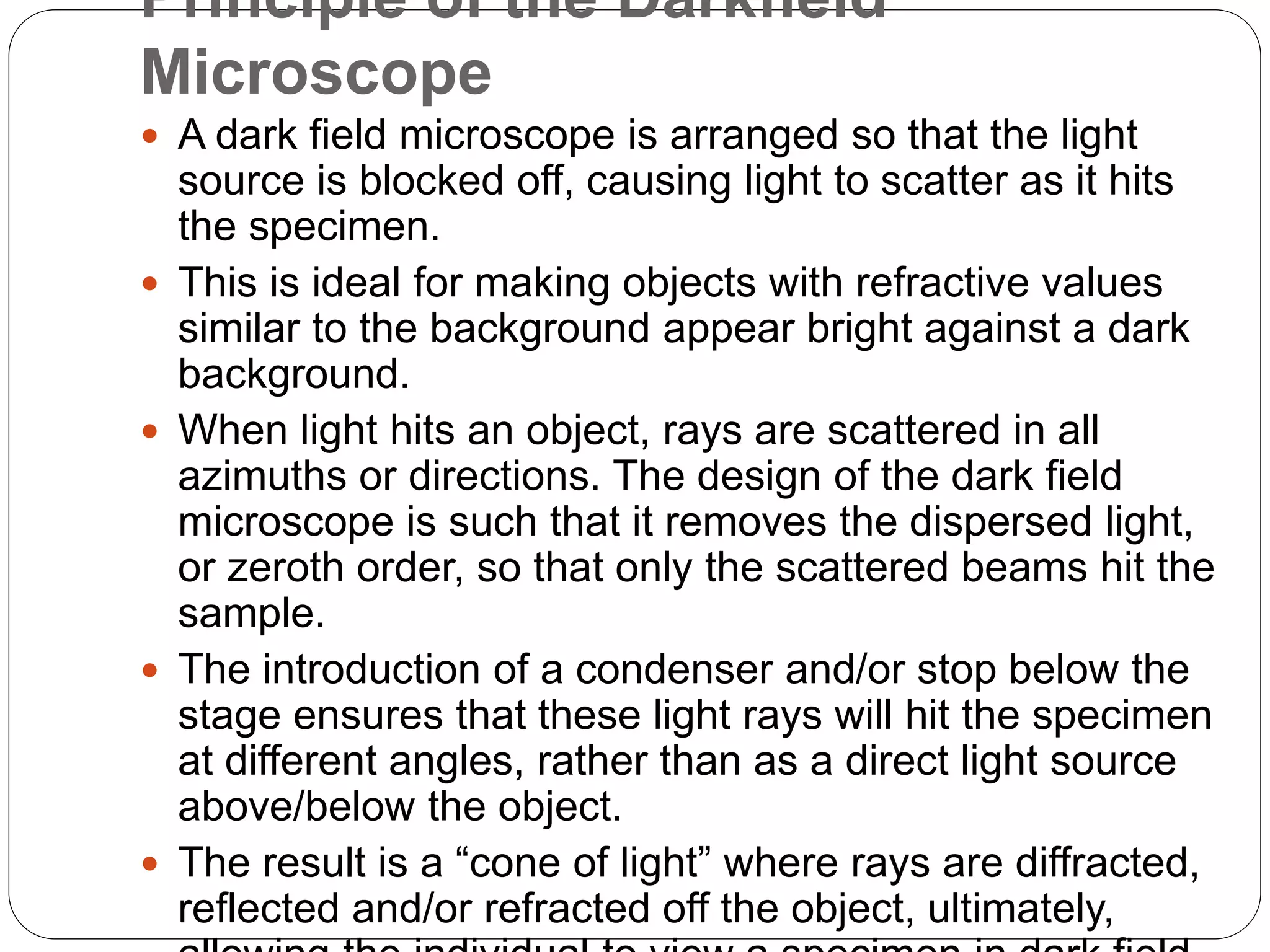 Principle of the Darkfield
Microscope
 A dark field microscope is arranged so that the light
source is blocked off, causing light to scatter as it hits
the specimen.
 This is ideal for making objects with refractive values
similar to the background appear bright against a dark
background.
 When light hits an object, rays are scattered in all
azimuths or directions. The design of the dark field
microscope is such that it removes the dispersed light,
or zeroth order, so that only the scattered beams hit the
sample.
 The introduction of a condenser and/or stop below the
stage ensures that these light rays will hit the specimen
at different angles, rather than as a direct light source
above/below the object.
 The result is a “cone of light” where rays are diffracted,
reflected and/or refracted off the object, ultimately,
 