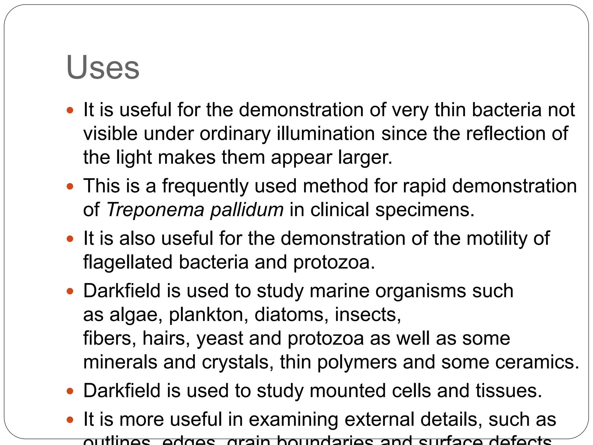 Uses
 It is useful for the demonstration of very thin bacteria not
visible under ordinary illumination since the reflection of
the light makes them appear larger.
 This is a frequently used method for rapid demonstration
of Treponema pallidum in clinical specimens.
 It is also useful for the demonstration of the motility of
flagellated bacteria and protozoa.
 Darkfield is used to study marine organisms such
as algae, plankton, diatoms, insects,
fibers, hairs, yeast and protozoa as well as some
minerals and crystals, thin polymers and some ceramics.
 Darkfield is used to study mounted cells and tissues.
 It is more useful in examining external details, such as
 