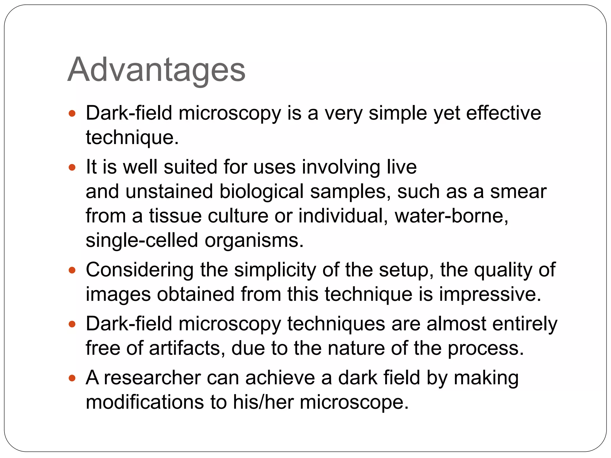 Advantages
 Dark-field microscopy is a very simple yet effective
technique.
 It is well suited for uses involving live
and unstained biological samples, such as a smear
from a tissue culture or individual, water-borne,
single-celled organisms.
 Considering the simplicity of the setup, the quality of
images obtained from this technique is impressive.
 Dark-field microscopy techniques are almost entirely
free of artifacts, due to the nature of the process.
 A researcher can achieve a dark field by making
modifications to his/her microscope.
 