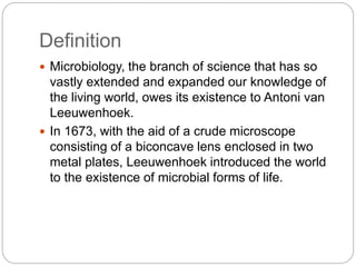 Definition
 Microbiology, the branch of science that has so
vastly extended and expanded our knowledge of
the living world, owes its existence to Antoni van
Leeuwenhoek.
 In 1673, with the aid of a crude microscope
consisting of a biconcave lens enclosed in two
metal plates, Leeuwenhoek introduced the world
to the existence of microbial forms of life.
 