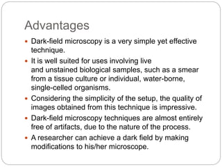 Advantages
 Dark-field microscopy is a very simple yet effective
technique.
 It is well suited for uses involving live
and unstained biological samples, such as a smear
from a tissue culture or individual, water-borne,
single-celled organisms.
 Considering the simplicity of the setup, the quality of
images obtained from this technique is impressive.
 Dark-field microscopy techniques are almost entirely
free of artifacts, due to the nature of the process.
 A researcher can achieve a dark field by making
modifications to his/her microscope.
 