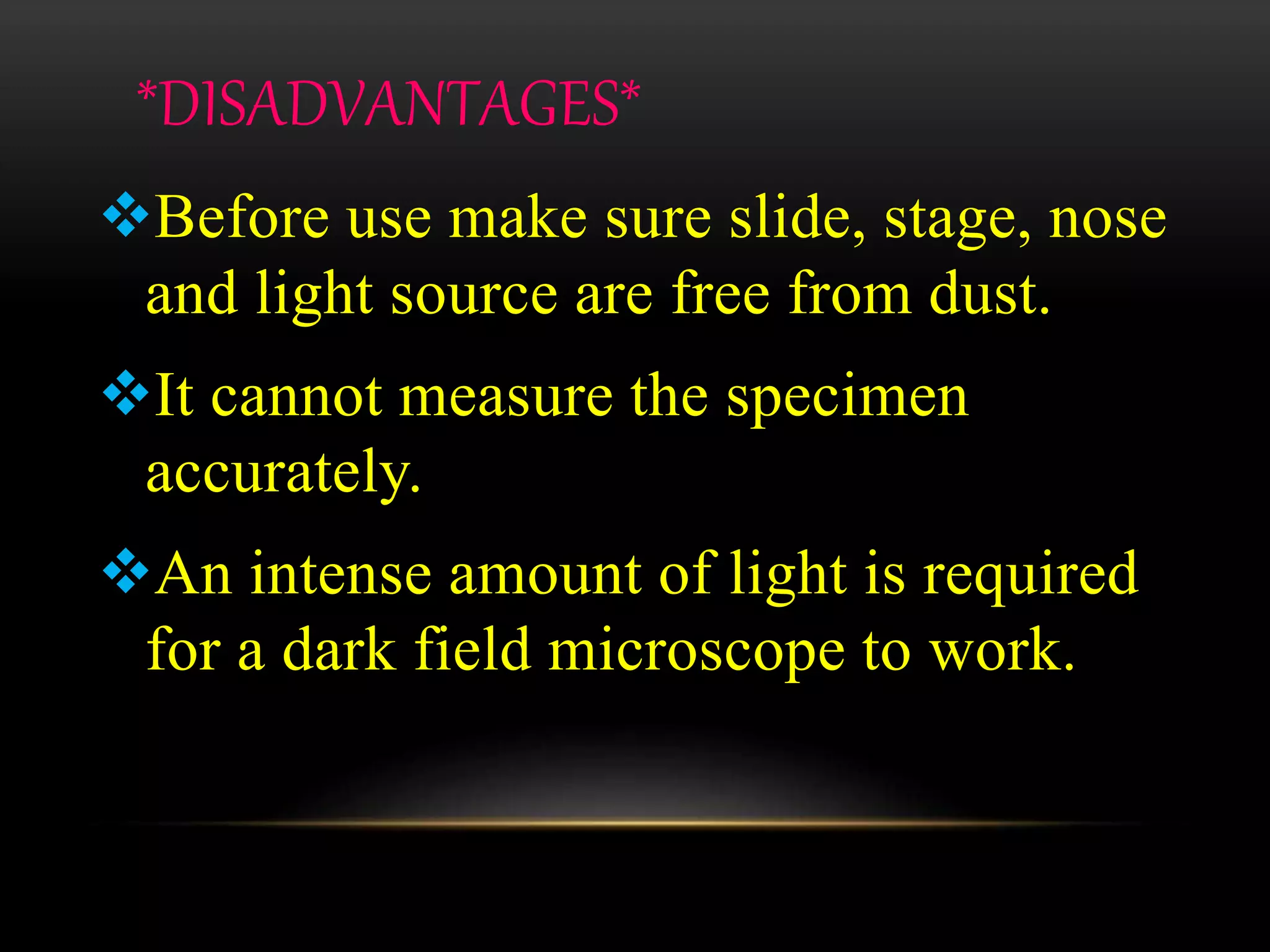 *DISADVANTAGES*
Before use make sure slide, stage, nose
and light source are free from dust.
It cannot measure the specimen
accurately.
An intense amount of light is required
for a dark field microscope to work.
 