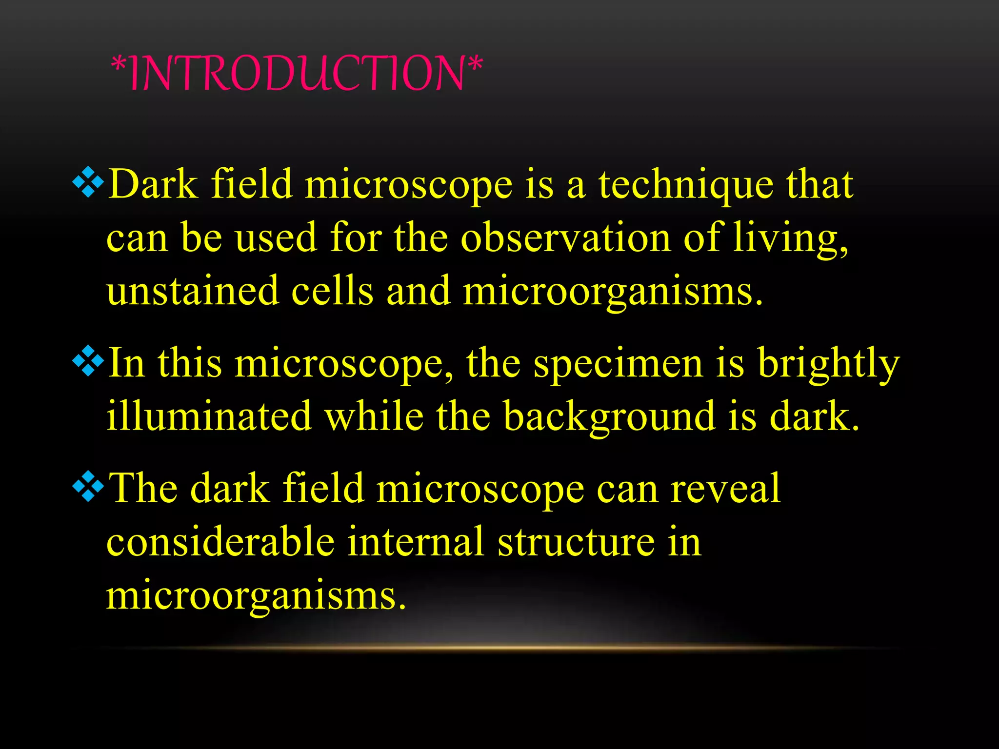 *INTRODUCTION*
Dark field microscope is a technique that
can be used for the observation of living,
unstained cells and microorganisms.
In this microscope, the specimen is brightly
illuminated while the background is dark.
The dark field microscope can reveal
considerable internal structure in
microorganisms.
 