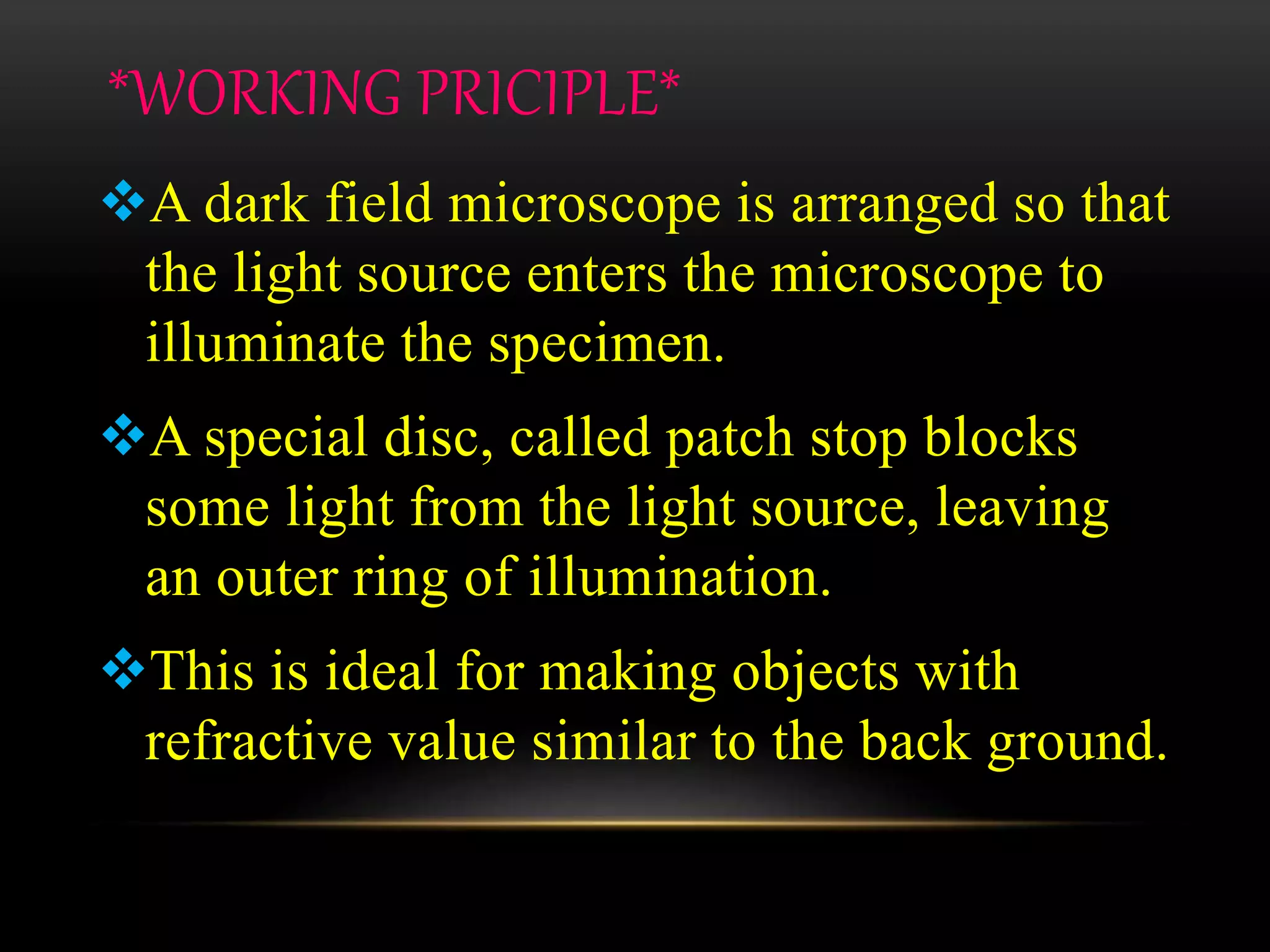 *WORKING PRICIPLE*
A dark field microscope is arranged so that
the light source enters the microscope to
illuminate the specimen.
A special disc, called patch stop blocks
some light from the light source, leaving
an outer ring of illumination.
This is ideal for making objects with
refractive value similar to the back ground.
 