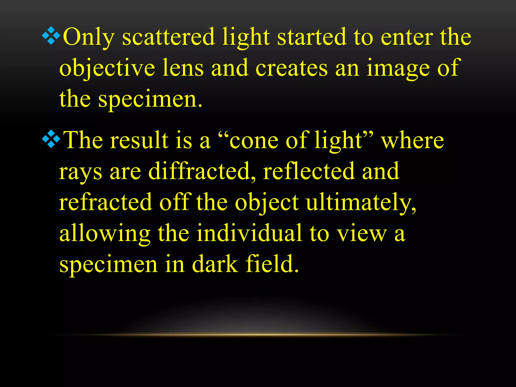 Only scattered light started to enter the
objective lens and creates an image of
the specimen.
The result is a “cone of light” where
rays are diffracted, reflected and
refracted off the object ultimately,
allowing the individual to view a
specimen in dark field.
 