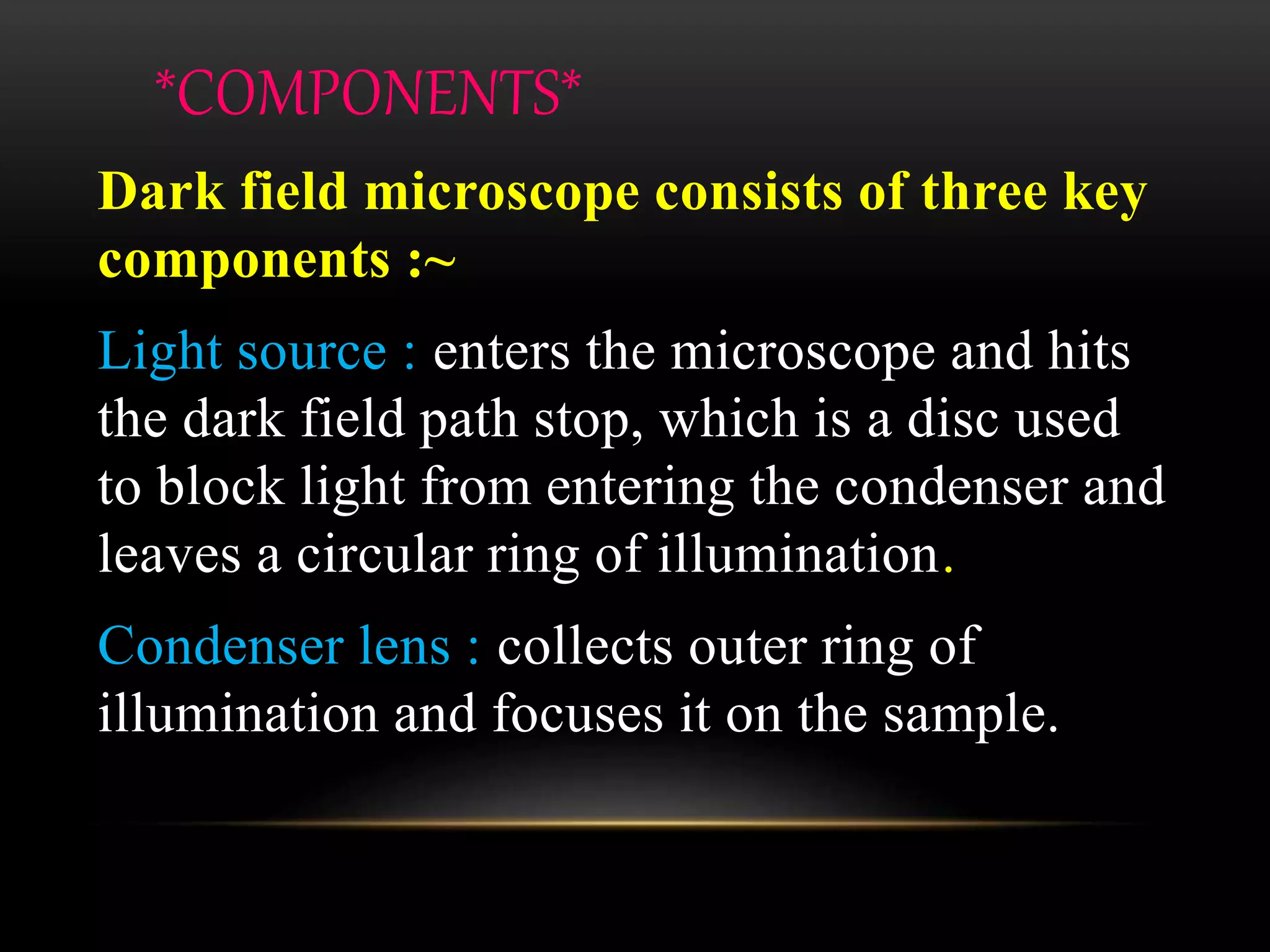 *COMPONENTS*
Dark field microscope consists of three key
components :~
Light source : enters the microscope and hits
the dark field path stop, which is a disc used
to block light from entering the condenser and
leaves a circular ring of illumination.
Condenser lens : collects outer ring of
illumination and focuses it on the sample.
 