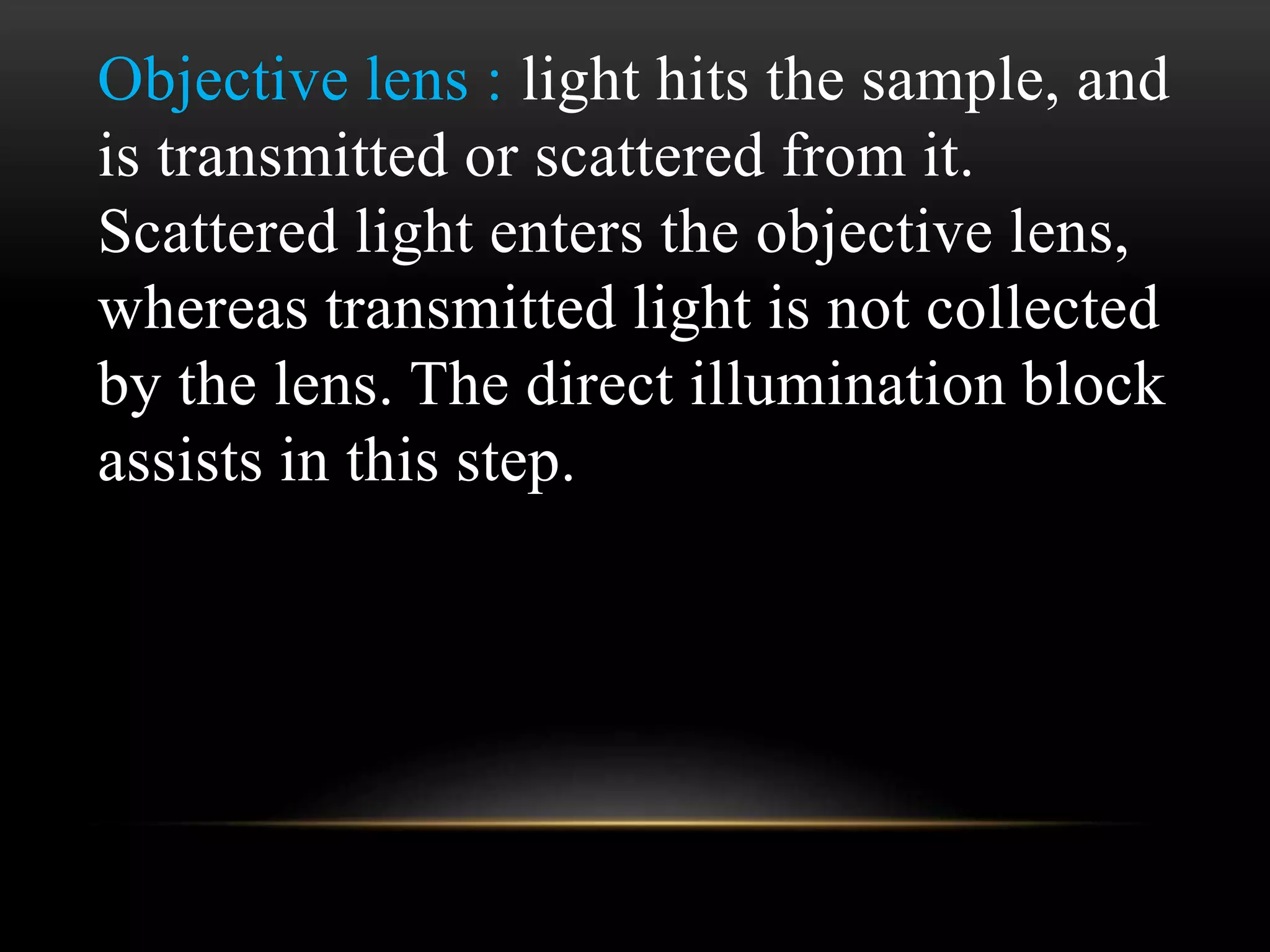 Objective lens : light hits the sample, and
is transmitted or scattered from it.
Scattered light enters the objective lens,
whereas transmitted light is not collected
by the lens. The direct illumination block
assists in this step.
 
