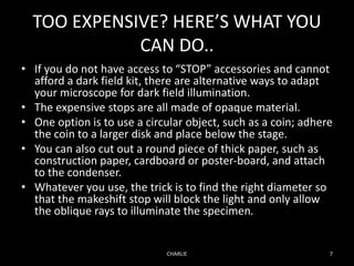 TOO EXPENSIVE? HERE’S WHAT YOU
CAN DO..
• If you do not have access to “STOP” accessories and cannot
afford a dark field kit, there are alternative ways to adapt
your microscope for dark field illumination.
• The expensive stops are all made of opaque material.
• One option is to use a circular object, such as a coin; adhere
the coin to a larger disk and place below the stage.
• You can also cut out a round piece of thick paper, such as
construction paper, cardboard or poster-board, and attach
to the condenser.
• Whatever you use, the trick is to find the right diameter so
that the makeshift stop will block the light and only allow
the oblique rays to illuminate the specimen.
CHARLIE 7
 