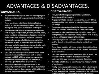 ADVANTAGES & DISADVANTAGES.
ADVANTAGES.
• A dark field microscope is ideal for viewing objects
that are unstained, transparent and absorb little or
no light.
• These specimens often have similar refractive
indices as their surroundings, making them hard to
distinguish with other illumination techniques.
• You can use dark field to study marine organisms
such as algae and plankton, diatoms, insects, fibers,
hairs, yeast and protozoa as well as some minerals
and crystals, thin polymers and some ceramics.
• You can also use dark field in the research of live
bacterium, as well as mounted cells and tissues.
• It is more useful in examining external details, such
as outlines, edges, grain boundaries and surface
defects than internal structure.
• Dark field microscopy is often dismissed for more
modern observation techniques such as phase
contrast and DIC, which provide more accurate,
higher contrasted images and can be used to
observe a greater number of specimens.
• Recently, dark field has regained some of its
popularity when combined with other illumination
techniques, such as fluorescence, which widens its
possible employment in certain fields.
DISADVANTAGES.
• First, dark field images are prone to degradation,
distortion and inaccuracies.
• A specimen that is not thin enough or its density differs
across the slide, may appear to have artifacts throughout
the image.
• The preparation and quality of the slides can grossly
affect the contrast and accuracy of a dark field image.
• You need to take special care that the slide, stage, nose
and light source are free from small particles such as dust,
as these will appear as part of the image.
• Similarly, if you need to use oil or water on the condenser
and/or slide, it is almost impossible to avoid all air
bubbles.
• These liquid bubbles will cause images degradation, flare
and distortion and even decrease the contrast and details
of the specimen.
• Dark field needs an intense amount of light to work. This,
coupled with the fact that it relies exclusively on
scattered light rays, can cause glare and distortion.
• It is not a reliable tool to obtain accurate measurements
of specimens.
• Finally, numerous problems can arise when adapting and
using a dark field microscope. The amount and intensity
of light, the position, size and placement of the condenserCHARLIE 9
 
