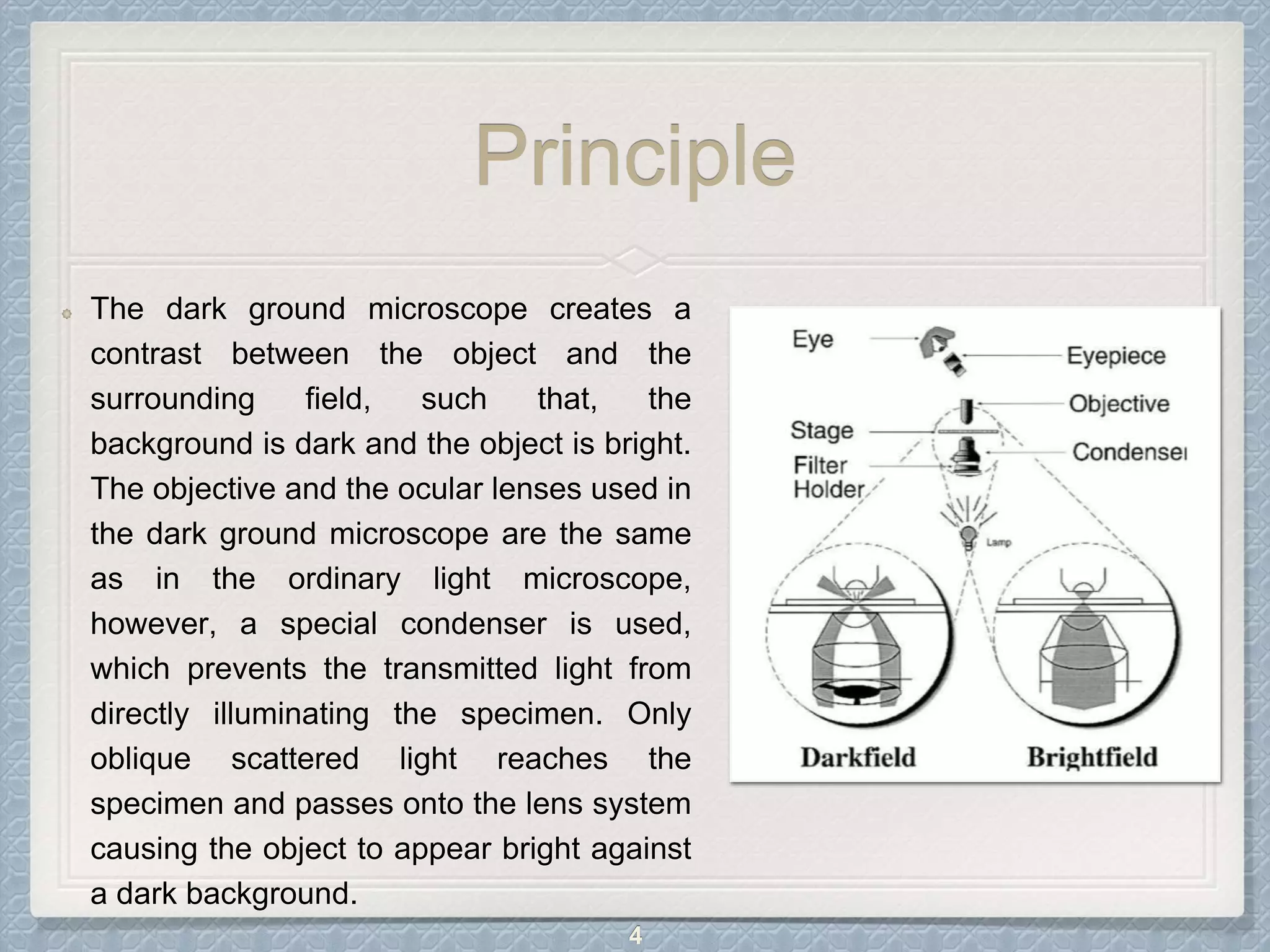 Principle
The dark ground microscope creates a
contrast between the object and the
surrounding field, such that, the
background is dark and the object is bright.
The objective and the ocular lenses used in
the dark ground microscope are the same
as in the ordinary light microscope,
however, a special condenser is used,
which prevents the transmitted light from
directly illuminating the specimen. Only
oblique scattered light reaches the
specimen and passes onto the lens system
causing the object to appear bright against
a dark background.
4
 