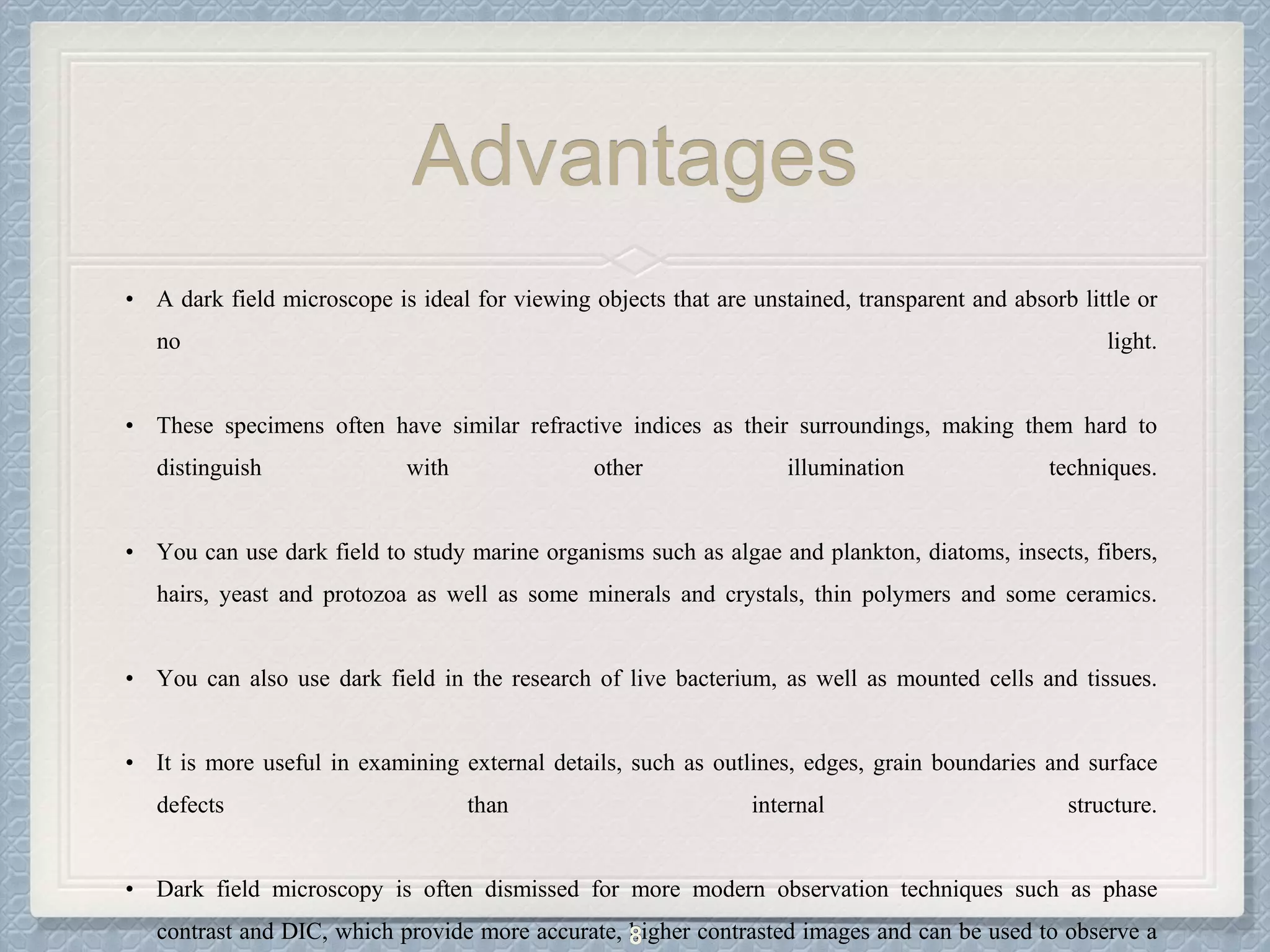 Advantages
• A dark field microscope is ideal for viewing objects that are unstained, transparent and absorb little or
no light.
• These specimens often have similar refractive indices as their surroundings, making them hard to
distinguish with other illumination techniques.
• You can use dark field to study marine organisms such as algae and plankton, diatoms, insects, fibers,
hairs, yeast and protozoa as well as some minerals and crystals, thin polymers and some ceramics.
• You can also use dark field in the research of live bacterium, as well as mounted cells and tissues.
• It is more useful in examining external details, such as outlines, edges, grain boundaries and surface
defects than internal structure.
• Dark field microscopy is often dismissed for more modern observation techniques such as phase
contrast and DIC, which provide more accurate, higher contrasted images and can be used to observe a8
 