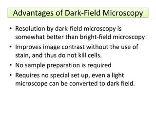 Advantages of Dark-Field Microscopy
• Resolution by dark-field microscopy is
somewhat better than bright-field microscopy
• Improves image contrast without the use of
stain, and thus do not kill cells.
• No sample preparation is required
• Requires no special set up, even a light
microscope can be converted to dark field.
 