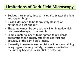 Limitations of Dark-Field Microscopy
• Besides the sample, dust particles also scatter the light
and appear bright.
• Glass slides need to be thoroughly cleaned of
extraneous dust and dirt.
• The sample must be very strongly illuminated, which
can cause damage to the sample.
• Sample material needs to be spread thinly, dense
preparations can grossly affect the contrast and
accuracy of the dark field’s image.
• Necessity to examine wet, moist specimens containing
living organisms very quickly, because visualization of
the moving bacteria is essential to detection.
 