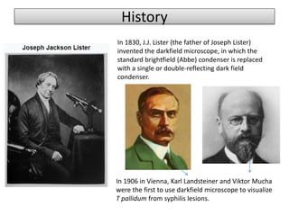 History
In 1906 in Vienna, Karl Landsteiner and Viktor Mucha
were the first to use darkfield microscope to visualize
T pallidum from syphilis lesions.
In 1830, J.J. Lister (the father of Joseph Lister)
invented the darkfield microscope, in which the
standard brightfield (Abbe) condenser is replaced
with a single or double-reflecting dark field
condenser.
 