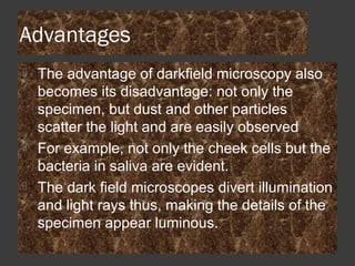 Advantages
 The advantage of darkfield microscopy also
becomes its disadvantage: not only the
specimen, but dust and other particles
scatter the light and are easily observed
 For example, not only the cheek cells but the
bacteria in saliva are evident.
 The dark field microscopes divert illumination
and light rays thus, making the details of the
specimen appear luminous.
 