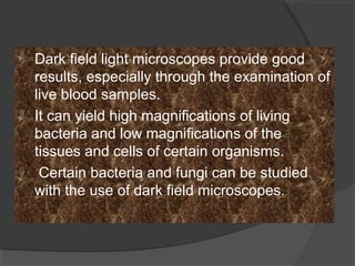  Dark field light microscopes provide good
results, especially through the examination of
live blood samples.
 It can yield high magnifications of living
bacteria and low magnifications of the
tissues and cells of certain organisms.
 Certain bacteria and fungi can be studied
with the use of dark field microscopes.
 