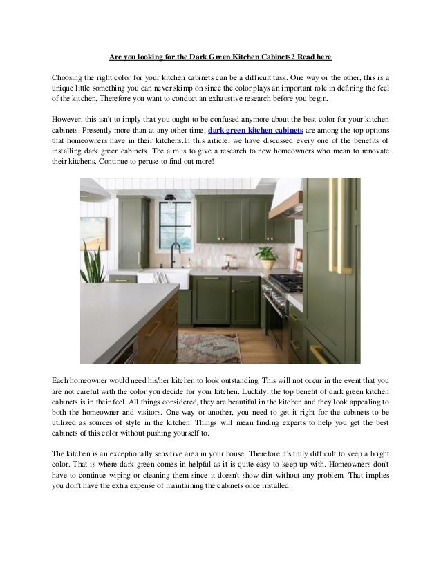 Are you looking for the Dark Green Kitchen Cabinets? Read here
Choosing the right color for your kitchen cabinets can be a difficult task. One way or the other, this is a
unique little something you can never skimp on since the color plays an important role in defining the feel
of the kitchen. Therefore you want to conduct an exhaustive research before you begin.
However, this isn't to imply that you ought to be confused anymore about the best color for your kitchen
cabinets. Presently more than at any other time, dark green kitchen cabinets are among the top options
that homeowners have in their kitchens.In this article, we have discussed every one of the benefits of
installing dark green cabinets. The aim is to give a research to new homeowners who mean to renovate
their kitchens. Continue to peruse to find out more!
Each homeowner would need his/her kitchen to look outstanding. This will not occur in the event that you
are not careful with the color you decide for your kitchen. Luckily, the top benefit of dark green kitchen
cabinets is in their feel. All things considered, they are beautiful in the kitchen and they look appealing to
both the homeowner and visitors. One way or another, you need to get it right for the cabinets to be
utilized as sources of style in the kitchen. Things will mean finding experts to help you get the best
cabinets of this color without pushing yourself to.
The kitchen is an exceptionally sensitive area in your house. Therefore,it's truly difficult to keep a bright
color. That is where dark green comes in helpful as it is quite easy to keep up with. Homeowners don't
have to continue wiping or cleaning them since it doesn't show dirt without any problem. That implies
you don't have the extra expense of maintaining the cabinets once installed.
 