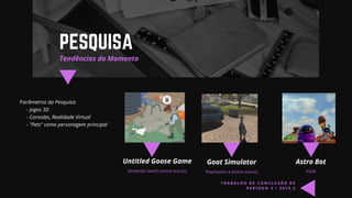Parâmetros da Pesquisa:
- Jogos 3D
- Consoles, Realidade Virtual
- "Pets" como personagem principal
Tendências do Momento
PESQUISA
Untitled Goose Game
Nintendo Switch (entre outras)
Goat Simulator
PlayStation 4 (entre outras)
Astro Bot
PSVR
T R A B A L H O D E C O N C L U S Ã O D E
P E R Í O D O V • 2 0 1 9 . 2
 