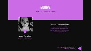 EQUIPE
T H E C R E A T I V E G E N I U S E S
Anny Caroline
Programação, GameDesign
Outros Colaboradores
Salomão Medeiros: Artes 3D
Victor Rodrigues: pesquisa de áudio
Raphael: Apoio Moral e de Equipamento
Randolpho: Doação do VR
T R A B A L H O D E C O N C L U S Ã O D E
P E R Í O D O V • 2 0 1 9 . 2
 
