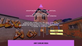 ANNY CAROLINE SOUSA
A D A P T A Ç Ã O A R E A L I D A D E V I R T U A L
G Ê N E R O : F U R T I V O
P L A T A F O R M A : V R , P C
C O N T R O L E S : J O Y S T I C K E V R C Â M E R A
G A L O D O C O M P L E X O D O G D D F U G I U D E
M A D R U G A D A E P R E C I S A C U M P R I R O M A I O R
N Ú M E R O D E M I S S Õ E S N A C O M U N I D A D E A N T E S Q U E
O D O N O O E N C O N T R E !
 