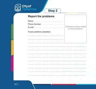 Step 2
Faced problems (detailed):
………………………………………………………………………………
………………………………………………………………………………..
………………………………………………………………………………
………………………………………………………………………………
………………………………………………………………………………
………………………………………………………………………………
………………………………………………………………………………
………………………………………………………………………………
………………………………………………………………………………
………………………………………………………………………………
………………………………………………………………………………
………………………………………………………………………………
Report the problems
Name:
Phone Number:
E-mail:
21
Verification photos related
to faced problems:
 