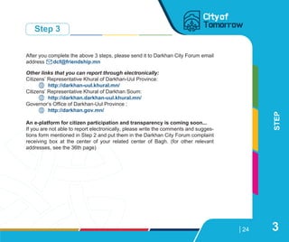 99084263
24
STEP
Step 3
3
After you complete the above 3 steps, please send it to Darkhan City Forum email
address dcf@friendship.mn
Other links that you can report through electronically:
Citizens’ Representative Khural of Darkhan-Uul Province:
http://darkhan-uul.khural.mn/
Citizens’ Representative Khural of Darkhan Soum:
http://darkhan.darkhan-uul.khural.mn/
Governor’s Office of Darkhan-Uul Province :
http://darkhan.gov.mn/
An e-platform for citizen participation and transparency is coming soon...
If you are not able to report electronically, please write the comments and sugges-
tions form mentioned in Step 2 and put them in the Darkhan City Forum complaint
receiving box at the center of your related center of Bagh. (for other relevant
addresses, see the 36th page)
 